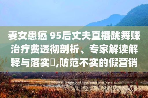 妻女患癌 95后丈夫直播跳舞賺治療費(fèi)透徹剖析、專家解讀解釋與落實(shí)?,防范不實(shí)的假營(yíng)銷