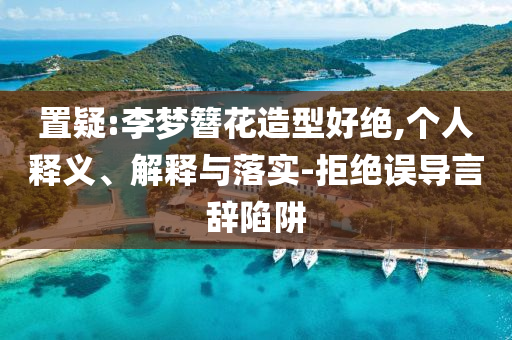 置疑:李夢簪花造型好絕,個(gè)人釋義、解釋與落實(shí)-拒絕誤導(dǎo)言辭陷阱