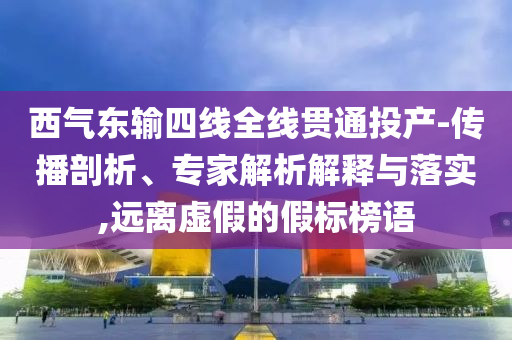 西氣東輸四線全線貫通投產(chǎn)-傳播剖析、專家解析解釋與落實(shí),遠(yuǎn)離虛假的假標(biāo)榜語