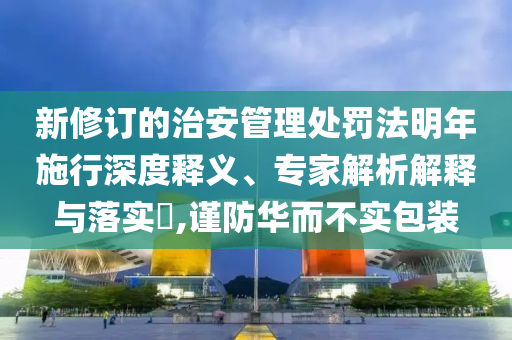 新修訂的治安管理處罰法明年施行深度釋義、專家解析解釋與落實(shí)?,謹(jǐn)防華而不實(shí)包裝