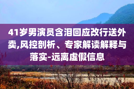 41歲男演員含淚回應(yīng)改行送外賣,風(fēng)控剖析、專家解讀解釋與落實(shí)-遠(yuǎn)離虛假信息