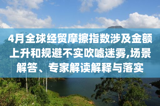 4月全球經(jīng)貿(mào)摩擦指數(shù)涉及金額上升和規(guī)避不實(shí)吹噓迷霧,場(chǎng)景解答、專家解讀解釋與落實(shí)