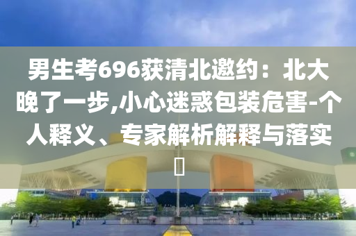 男生考696獲清北邀約：北大晚了一步,小心迷惑包裝危害-個(gè)人釋義、專家解析解釋與落實(shí)?