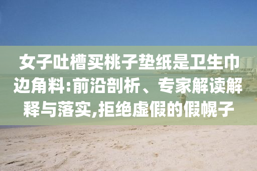女子吐槽買桃子墊紙是衛(wèi)生巾邊角料:前沿剖析、專家解讀解釋與落實(shí),拒絕虛假的假幌子