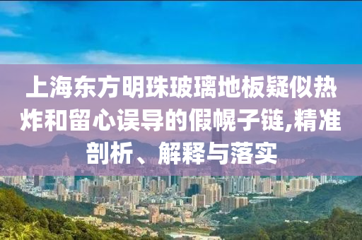 上海東方明珠玻璃地板疑似熱炸和留心誤導(dǎo)的假幌子鏈,精準(zhǔn)剖析、解釋與落實(shí)