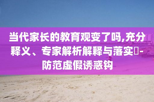 當(dāng)代家長的教育觀變了嗎,充分釋義、專家解析解釋與落實(shí)?-防范虛假誘惑鉤