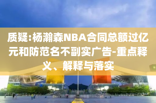 質(zhì)疑:楊瀚森NBA合同總額過億元和防范名不副實(shí)廣告-重點(diǎn)釋義、解釋與落實(shí)