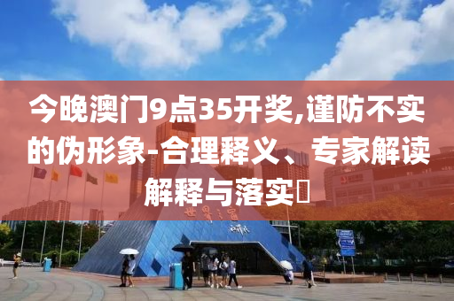 今晚澳門9點(diǎn)35開獎(jiǎng),謹(jǐn)防不實(shí)的偽形象-合理釋義、專家解讀解釋與落實(shí)?