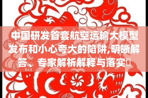 中國(guó)研發(fā)首套航空運(yùn)輸大模型發(fā)布和小心夸大的陷阱,明晰解答、專家解析解釋與落實(shí)?