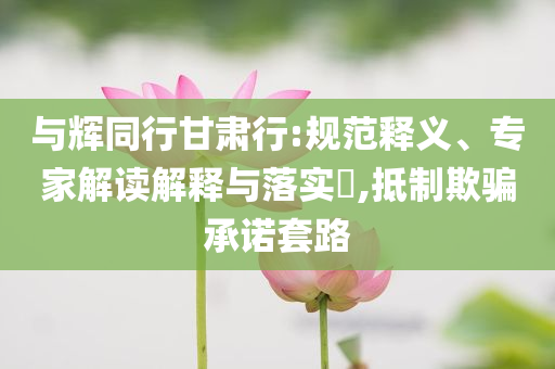 與輝同行甘肅行:規(guī)范釋義、專家解讀解釋與落實?,抵制欺騙承諾套路