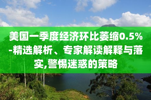 美國一季度經(jīng)濟環(huán)比萎縮0.5%-精選解析、專家解讀解釋與落實,警惕迷惑的策略