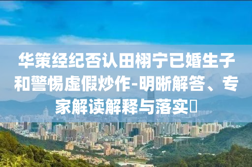 華策經(jīng)紀(jì)否認(rèn)田栩?qū)幰鸦樯雍途杼摷俪醋?明晰解答、專家解讀解釋與落實?