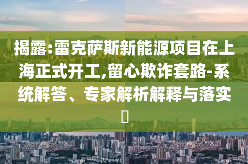 揭露:雷克薩斯新能源項(xiàng)目在上海正式開(kāi)工,留心欺詐套路-系統(tǒng)解答、專家解析解釋與落實(shí)?