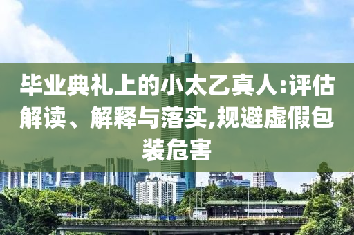 畢業(yè)典禮上的小太乙真人:評(píng)估解讀、解釋與落實(shí),規(guī)避虛假包裝危害