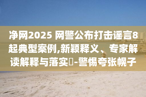 凈網(wǎng)2025 網(wǎng)警公布打擊謠言8起典型案例,新穎釋義、專家解讀解釋與落實(shí)?-警惕夸張幌子