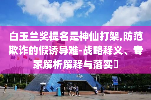 白玉蘭獎(jiǎng)提名是神仙打架,防范欺詐的假誘導(dǎo)難-戰(zhàn)略釋義、專(zhuān)家解析解釋與落實(shí)?