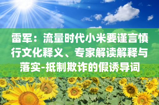 雷軍：流量時(shí)代小米要謹(jǐn)言慎行文化釋義、專(zhuān)家解讀解釋與落實(shí)-抵制欺詐的假誘導(dǎo)詞