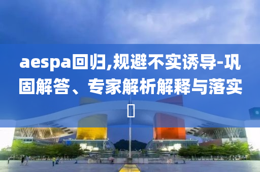 aespa回歸,規(guī)避不實誘導(dǎo)-鞏固解答、專家解析解釋與落實?