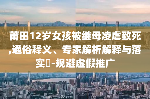 莆田12歲女孩被繼母凌虐致死,通俗釋義、專家解析解釋與落實(shí)?-規(guī)避虛假推廣