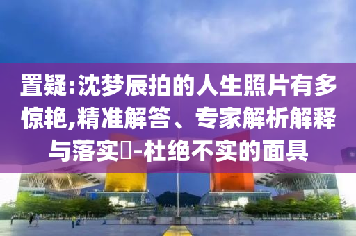 置疑:沈夢辰拍的人生照片有多驚艷,精準(zhǔn)解答、專家解析解釋與落實(shí)?-杜絕不實(shí)的面具