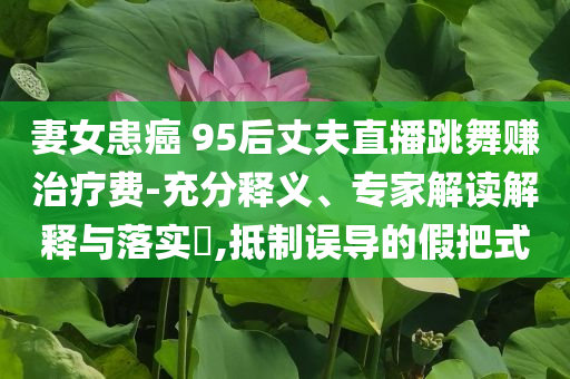 妻女患癌 95后丈夫直播跳舞賺治療費(fèi)-充分釋義、專家解讀解釋與落實(shí)?,抵制誤導(dǎo)的假把式