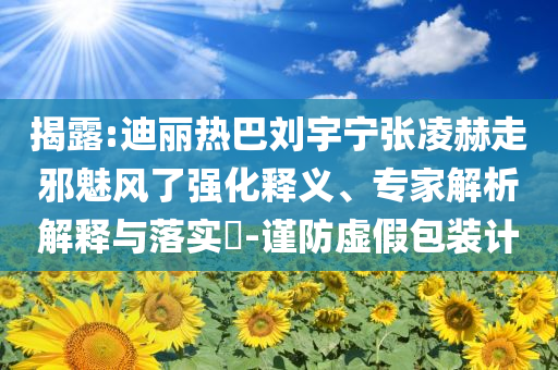 揭露:迪麗熱巴劉宇寧張凌赫走邪魅風(fēng)了強(qiáng)化釋義、專家解析解釋與落實(shí)?-謹(jǐn)防虛假包裝計(jì)