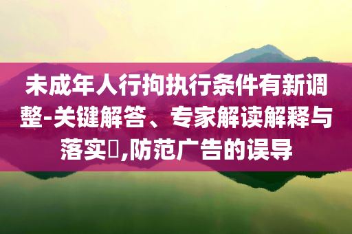 未成年人行拘執(zhí)行條件有新調(diào)整-關(guān)鍵解答、專家解讀解釋與落實(shí)?,防范廣告的誤導(dǎo)