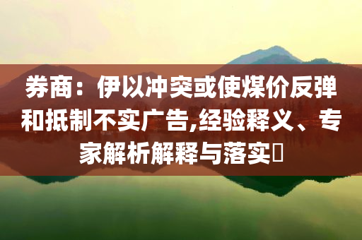 券商：伊以沖突或使煤價(jià)反彈和抵制不實(shí)廣告,經(jīng)驗(yàn)釋義、專家解析解釋與落實(shí)?