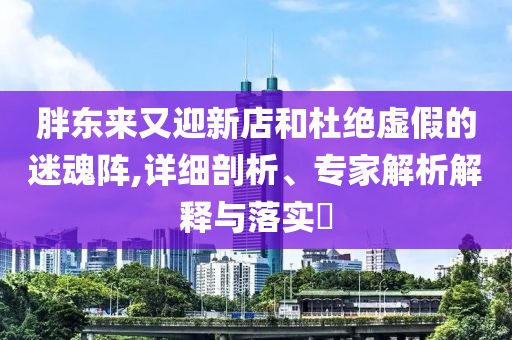 胖東來(lái)又迎新店和杜絕虛假的迷魂陣,詳細(xì)剖析、專家解析解釋與落實(shí)?