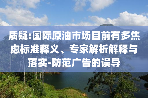 質(zhì)疑:國(guó)際原油市場(chǎng)目前有多焦慮標(biāo)準(zhǔn)釋義、專家解析解釋與落實(shí)-防范廣告的誤導(dǎo)