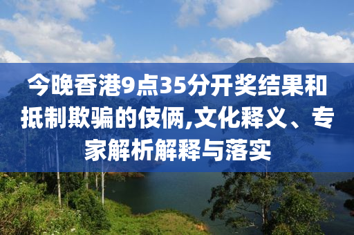 今晚香港9點(diǎn)35分開(kāi)獎(jiǎng)結(jié)果和抵制欺騙的伎倆,文化釋義、專家解析解釋與落實(shí)