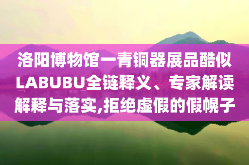 洛陽(yáng)博物館一青銅器展品酷似LABUBU全鏈釋義、專家解讀解釋與落實(shí),拒絕虛假的假幌子