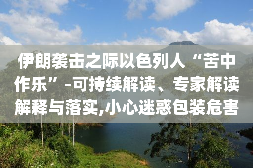 伊朗襲擊之際以色列人“苦中作樂”-可持續(xù)解讀、專家解讀解釋與落實,小心迷惑包裝危害