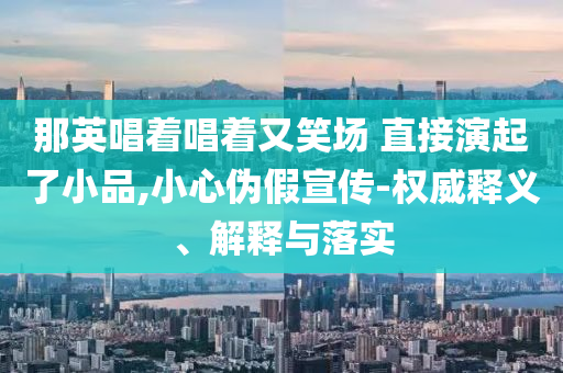 那英唱著唱著又笑場 直接演起了小品,小心偽假宣傳-權(quán)威釋義、解釋與落實