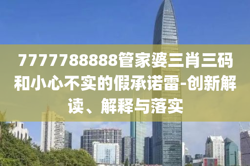 7777788888管家婆三肖三碼和小心不實的假承諾雷-創(chuàng)新解讀、解釋與落實