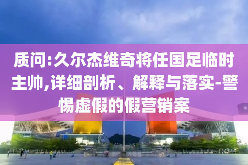 質(zhì)問:久爾杰維奇將任國(guó)足臨時(shí)主帥,詳細(xì)剖析、解釋與落實(shí)-警惕虛假的假營(yíng)銷案