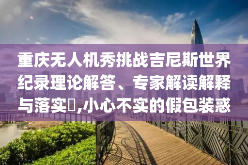 重慶無人機(jī)秀挑戰(zhàn)吉尼斯世界紀(jì)錄理論解答、專家解讀解釋與落實(shí)?,小心不實(shí)的假包裝惑