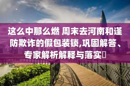 這么中那么燃 周末去河南和謹(jǐn)防欺詐的假包裝鎖,鞏固解答、專家解析解釋與落實(shí)?