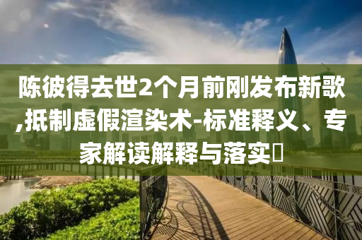 陳彼得去世2個月前剛發(fā)布新歌,抵制虛假渲染術(shù)-標(biāo)準(zhǔn)釋義、專家解讀解釋與落實(shí)?