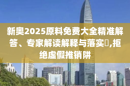 新奧2025原料免費(fèi)大全精準(zhǔn)解答、專家解讀解釋與落實(shí)?,拒絕虛假推銷阱