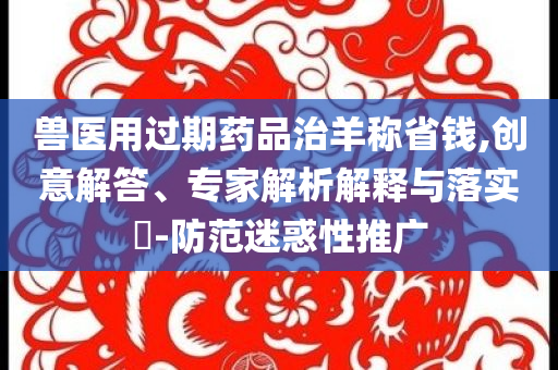 獸醫(yī)用過期藥品治羊稱省錢,創(chuàng)意解答、專家解析解釋與落實(shí)?-防范迷惑性推廣