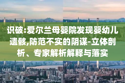 識(shí)破:愛爾蘭母嬰院發(fā)現(xiàn)嬰幼兒遺骸,防范不實(shí)的陰謀-立體剖析、專家解析解釋與落實(shí)