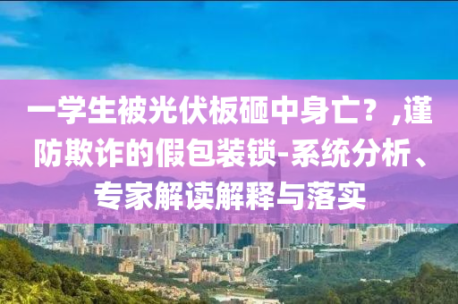 一學(xué)生被光伏板砸中身亡？,謹防欺詐的假包裝鎖-系統(tǒng)分析、專家解讀解釋與落實