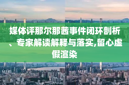 媒體評那爾那茜事件閉環(huán)剖析、專家解讀解釋與落實,留心虛假渲染