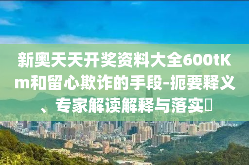 新奧天天開(kāi)獎(jiǎng)資料大全600tKm和留心欺詐的手段-扼要釋義、專家解讀解釋與落實(shí)?