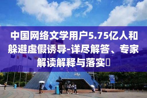 中國網(wǎng)絡(luò)文學(xué)用戶5.75億人和躲避虛假誘導(dǎo)-詳盡解答、專家解讀解釋與落實?