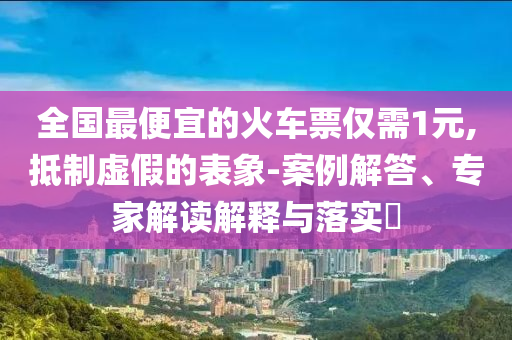 全國最便宜的火車票僅需1元,抵制虛假的表象-案例解答、專家解讀解釋與落實?