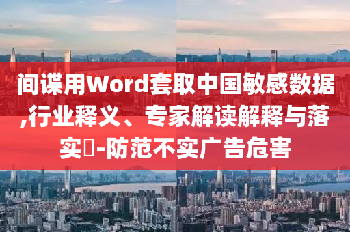 間諜用Word套取中國敏感數(shù)據(jù),行業(yè)釋義、專家解讀解釋與落實?-防范不實廣告危害