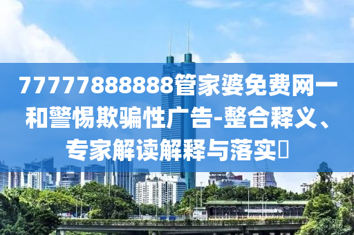 77777888888管家婆免費(fèi)網(wǎng)一和警惕欺騙性廣告-整合釋義、專家解讀解釋與落實(shí)?