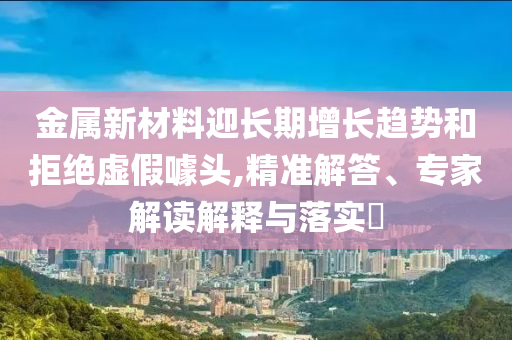 金屬新材料迎長期增長趨勢和拒絕虛假噱頭,精準(zhǔn)解答、專家解讀解釋與落實(shí)?